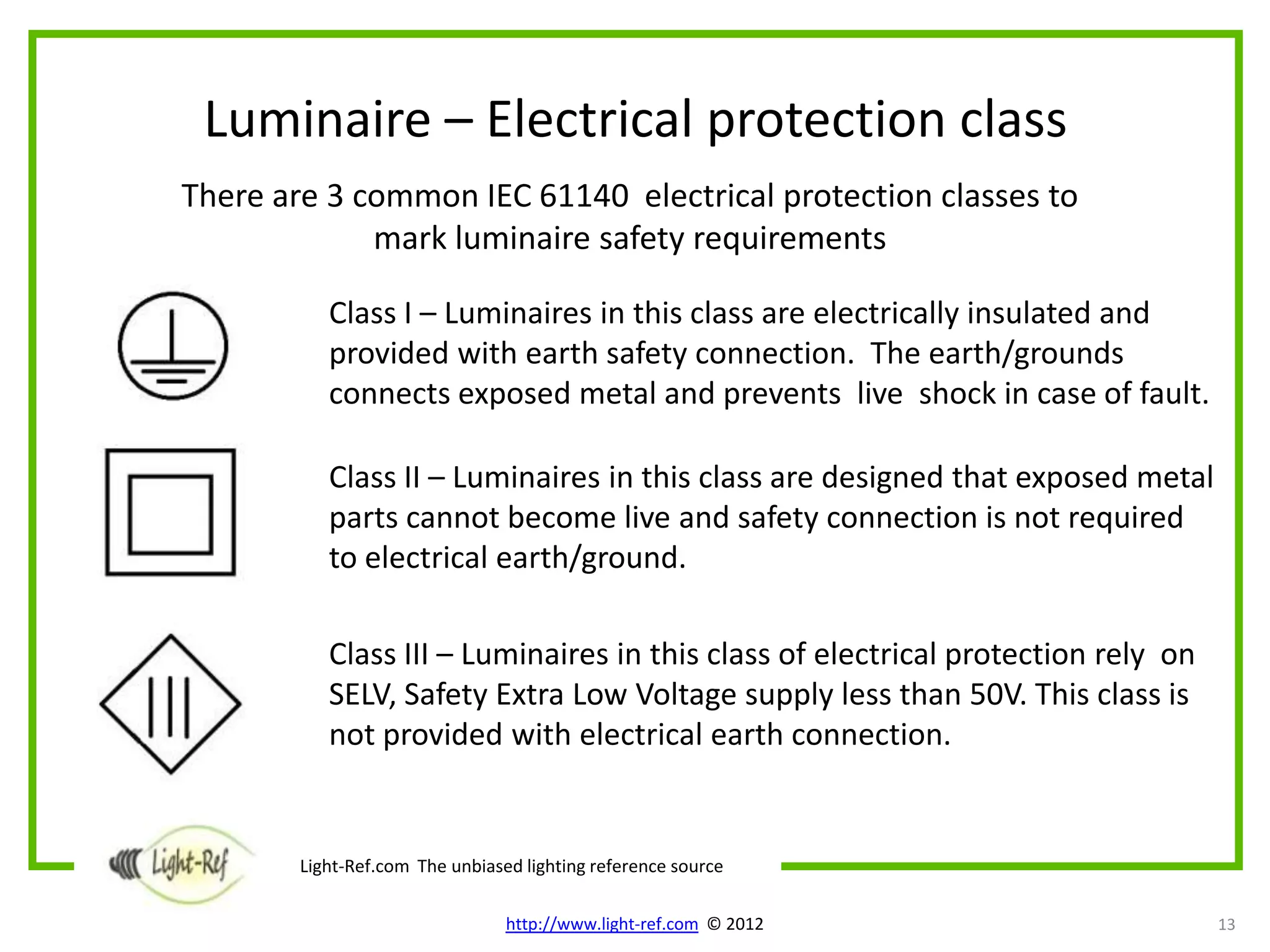 Luminaire – Electrical protection class
There are 3 common IEC 61140 electrical protection classes to
             mark luminaire safety requirements

           Class I – Luminaires in this class are electrically insulated and
           provided with earth safety connection. The earth/grounds
           connects exposed metal and prevents live shock in case of fault.

           Class II – Luminaires in this class are designed that exposed metal
           parts cannot become live and safety connection is not required
           to electrical earth/ground.

           Class III – Luminaires in this class of electrical protection rely on
           SELV, Safety Extra Low Voltage supply less than 50V. This class is
           not provided with electrical earth connection.


        Light-Ref.com The unbiased lighting reference source

                                 http://www.light-ref.com © 2012                   13
 