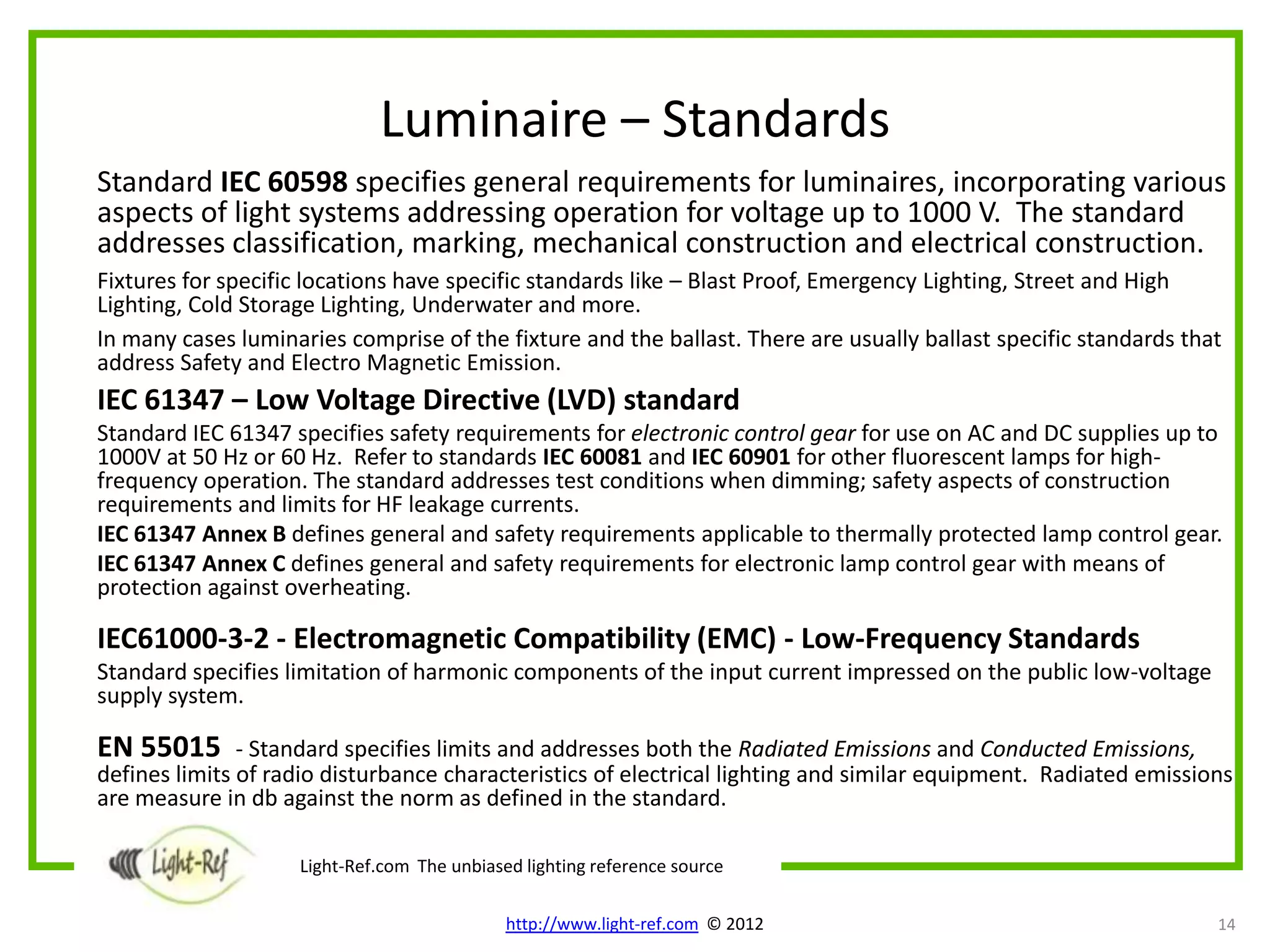 Luminaire – Standards
Standard IEC 60598 specifies general requirements for luminaires, incorporating various
aspects of light systems addressing operation for voltage up to 1000 V. The standard
addresses classification, marking, mechanical construction and electrical construction.
Fixtures for specific locations have specific standards like – Blast Proof, Emergency Lighting, Street and High
Lighting, Cold Storage Lighting, Underwater and more.
In many cases luminaries comprise of the fixture and the ballast. There are usually ballast specific standards that
address Safety and Electro Magnetic Emission.
IEC 61347 – Low Voltage Directive (LVD) standard
Standard IEC 61347 specifies safety requirements for electronic control gear for use on AC and DC supplies up to
1000V at 50 Hz or 60 Hz. Refer to standards IEC 60081 and IEC 60901 for other fluorescent lamps for high-
frequency operation. The standard addresses test conditions when dimming; safety aspects of construction
requirements and limits for HF leakage currents.
IEC 61347 Annex B defines general and safety requirements applicable to thermally protected lamp control gear.
IEC 61347 Annex C defines general and safety requirements for electronic lamp control gear with means of
protection against overheating.

IEC61000-3-2 - Electromagnetic Compatibility (EMC) - Low-Frequency Standards
Standard specifies limitation of harmonic components of the input current impressed on the public low-voltage
supply system.

EN 55015       - Standard specifies limits and addresses both the Radiated Emissions and Conducted Emissions,
defines limits of radio disturbance characteristics of electrical lighting and similar equipment. Radiated emissions
are measure in db against the norm as defined in the standard.

                    Light-Ref.com The unbiased lighting reference source

                                             http://www.light-ref.com © 2012                                      14
 