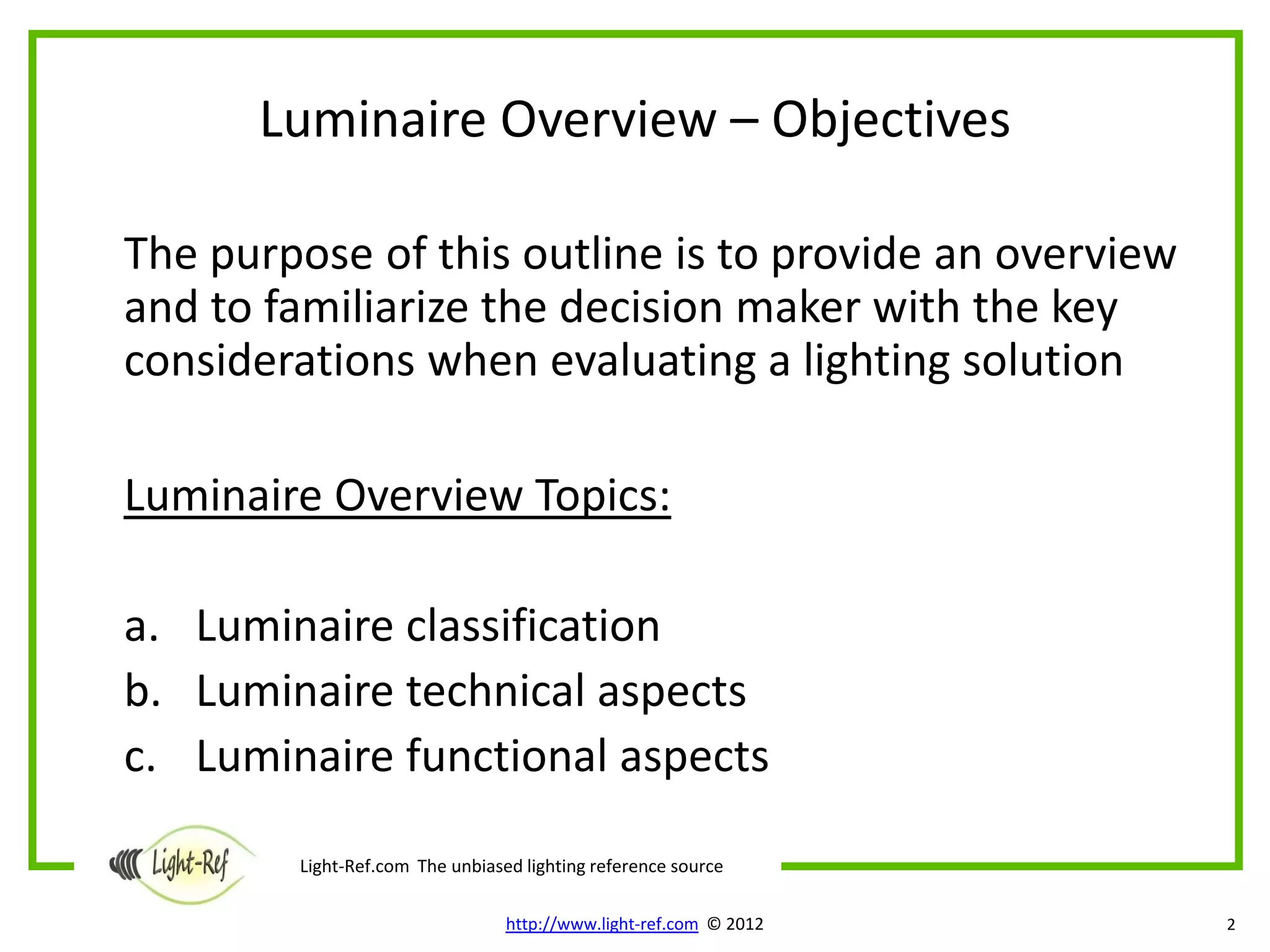 Luminaire Overview – Objectives

The purpose of this outline is to provide an overview
and to familiarize the decision maker with the key
considerations when evaluating a lighting solution

Luminaire Overview Topics:

a. Luminaire classification
b. Luminaire technical aspects
c. Luminaire functional aspects

        Light-Ref.com The unbiased lighting reference source

                                 http://www.light-ref.com © 2012   2
 