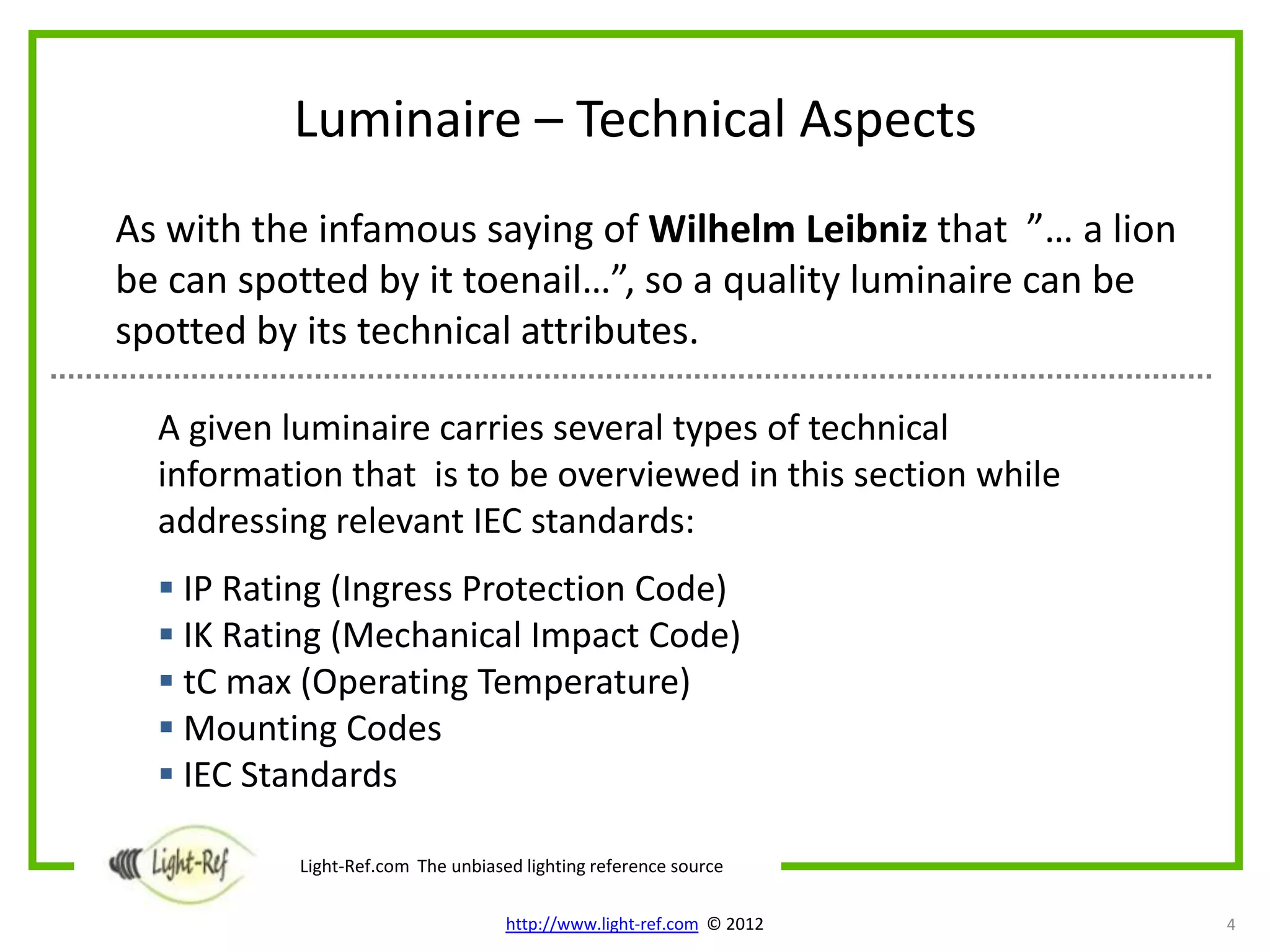 Luminaire – Technical Aspects
As with the infamous saying of Wilhelm Leibniz that ”… a lion
be can spotted by it toenail…”, so a quality luminaire can be
spotted by its technical attributes.

  A given luminaire carries several types of technical
  information that is to be overviewed in this section while
  addressing relevant IEC standards:
   IP Rating (Ingress Protection Code)
   IK Rating (Mechanical Impact Code)
   tC max (Operating Temperature)
   Mounting Codes
   IEC Standards

           Light-Ref.com The unbiased lighting reference source

                                    http://www.light-ref.com © 2012   4
 