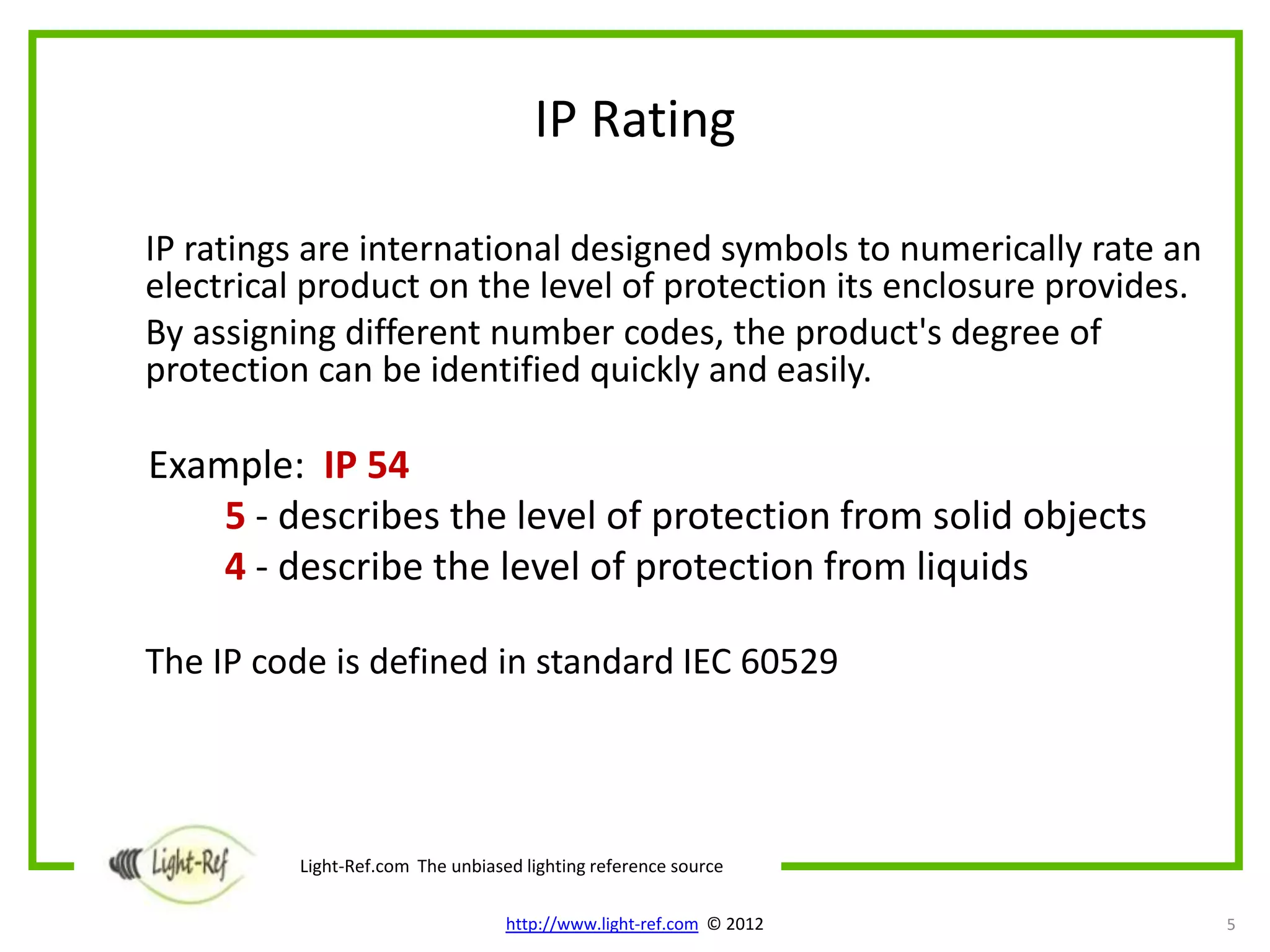 IP Rating

IP ratings are international designed symbols to numerically rate an
electrical product on the level of protection its enclosure provides.
By assigning different number codes, the product's degree of
protection can be identified quickly and easily.

Example: IP 54
    5 - describes the level of protection from solid objects
    4 - describe the level of protection from liquids

The IP code is defined in standard IEC 60529




          Light-Ref.com The unbiased lighting reference source

                                   http://www.light-ref.com © 2012      5
 