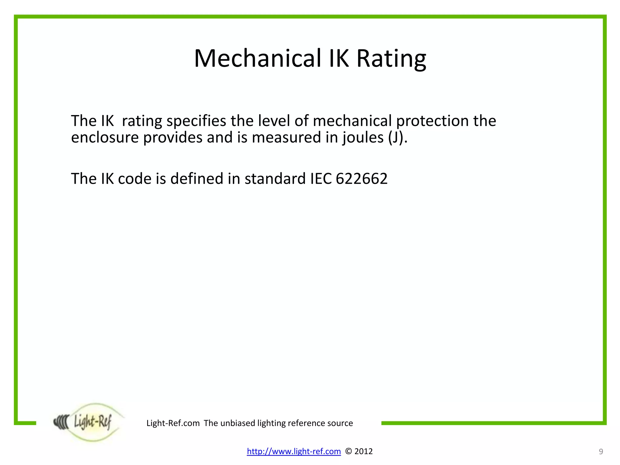 Mechanical IK Rating

The IK rating specifies the level of mechanical protection the
enclosure provides and is measured in joules (J).

The IK code is defined in standard IEC 622662




          Light-Ref.com The unbiased lighting reference source

                                   http://www.light-ref.com © 2012   9
 