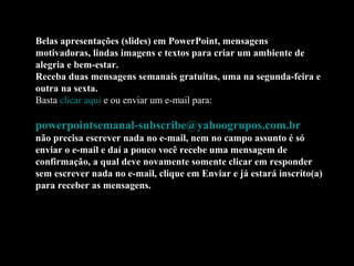Belas apresentações (slides) em PowerPoint, mensagens
motivadoras, lindas imagens e textos para criar um ambiente de
alegria e bem-estar.
Receba duas mensagens semanais gratuitas, uma na segunda-feira e
outra na sexta.
Basta clicar aqui e ou enviar um e-mail para:

powerpointsemanal-subscribe@yahoogrupos.com.br
não precisa escrever nada no e-mail, nem no campo assunto é só
enviar o e-mail e daí a pouco você recebe uma mensagem de
confirmação, a qual deve novamente somente clicar em responder
sem escrever nada no e-mail, clique em Enviar e já estará inscrito(a)
para receber as mensagens.
 