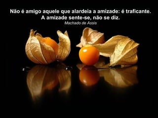 Não é amigo aquele que alardeia a amizade: é traficante.
           A amizade sente-se, não se diz.
                     Machado de Assis
 