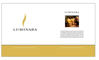 L U M I NA RA




L U M I NA RA                                 L U M I NARA
                                              Luminara Technology recreates all the beauty and ambiance
                                              of a traditional burning candle without the safety concerns of
                                              an actual flame. You enjoy over 80 hours of incredibly realis
                                              tic, care-free candlelight with just two AA batteries. Luminara
                                              Technology recreates all the beauty and ambiance of a tradi
                                              tional burning candle without the safety concerns of an actual
                                              flame. You enjoy over 80 hours of incredibly realistic,care-free




FAU X- F L A M E WA X D R E A M C A N D L E   FAU X- F L A M E WA X D R E A M C A N D L E
 