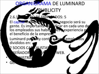 ORGANIGRAMA DE LUMINARD
PUBLICITY
• 2.6.1 NUMERO DE EMPLEADOS: 5
• El capital más importante del negocio será su
gente. Es importante identificar en cada uno de
los empleados sus habilidades y experiencia para
el beneficio de la empresa.
• Luminard publicity contara con 5 empleados
divididos en:
• 2 SOCIOS CAPITALISTAS.
• DISEÑADORES DE PAGINAS WEB.
• ADMINISTRADORES.
• GERENTE.
 