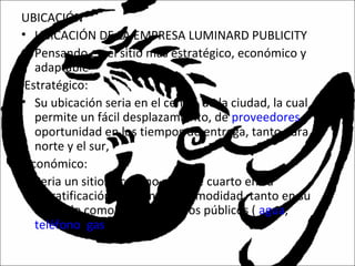UBICACIÓN
• UBICACIÓN DE LA EMPRESA LUMINARD PUBLICITY
• Pensando en el sitio mas estratégico, económico y
adaptable
Estratégico:
• Su ubicación seria en el centro de la ciudad, la cual
permite un fácil desplazamiento, de proveedores y
oportunidad en los tiempos de entrega, tanto para el
norte y el sur,
Económico:
• Seria un sitio el cual no pase de cuarto en su
estratificación, para mayor comodidad, tanto en su
arriendo como en sus servicios públicos ( agua,
teléfono, gas y energía).
 