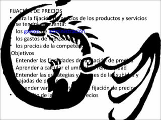 FIJACIÓN DE PRECIOS
• Para la fijación de precios de los productos y servicios
se tendrá en cuenta:
• los gastos de administración.
• los gastos de mercadeo.
• los precios de la competencia.
Objetivos
• Entender las finalidades de la fijación de precios
• Aprender a calcular el umbral de rentabilidad
• Entender las estrategias y razones de las subidas y
bajadas de precios
• Aprender varias estrategias de fijación de precios
• Propósito de la fijación de precios
 