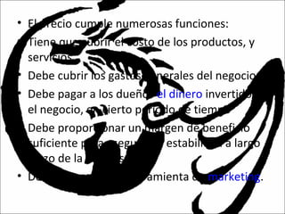 • El precio cumple numerosas funciones:
• Tiene que cubrir el costo de los productos, y
servicios
• Debe cubrir los gastos generales del negocio
• Debe pagar a los dueños el dinero invertido en
el negocio, en cierto periodo de tiempo
• Debe proporcionar un margen de beneficio
suficiente para asegurar la estabilidad a largo
plazo de la empresa.
• Debe actuar como herramienta de marketing.
 