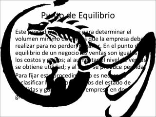 Punto de Equilibrio
• Este procedimiento sirve para determinar el
volumen mínimo de ventas que la empresa debe
realizar para no perder, ni ganar. En el punto de
equilibrio de un negocio las ventas son iguales a
los costos y gastos; al aumentar el nivel de ventas
se obtiene utilidad; y al bajar se produce perdida.
• Para fijar este procedimiento es necesario
reclasificar los costos y gastos del estado de
pérdidas y ganancias de la empresa en dos
grupos:
 