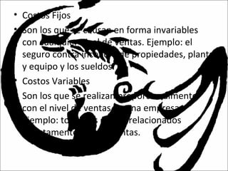 • Costos Fijos
• Son los que se causan en forma invariables
con cualquier nivel de ventas. Ejemplo: el
seguro contra incendio de propiedades, planta
y equipo y los sueldos.
• Costos Variables
• Son los que se realizan proporcionalmente
con el nivel de ventas de una empresa.
Ejemplo: todos los gastos relacionados
directamente con las ventas.
 