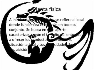 Planta física
• Al hablar de la planta física se refiere al local
donde funcionara el negocio en todo su
conjunto. Se busca en este aparte
caracterizar, según el tamaño del ente que va
a ofrecer los productos y servicios, su
situación actual y sus necesidades de
adquisición.
 