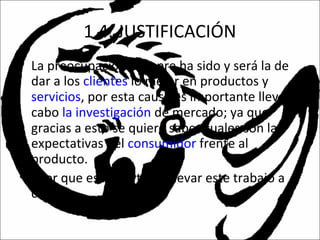 1.4. JUSTIFICACIÓN
• La preocupación siempre ha sido y será la de
dar a los clientes lo mejor en productos y
servicios, por esta causa es importante llevar a
cabo la investigación de mercado; ya que
gracias a esto se quiere saber cuales son las
expectativas del consumidor frente al
producto.
• ¿Por que es importante llevar este trabajo a
cabo?
 