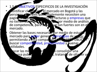 • 1.5.2. OBJETIVOS ESPECIFICOS DE LA INVESTIGACIÓN
• Identificar claramente el mercado en Bogotá y las
personas naturales que simplemente necesiten una
pagina web para sus pagos de facturas y empresas que
no tienen clara una pagina web, por medio de análisis
de competencia, para saber que tan fuertes son en el
mercado.
• Obtener las bases necesarias por medio de estudio de
mercado para poder generar estrategias de venta;
permitiendo a esta compañía "LUMINARD PUBLICITY"
buscar competitividad, productividad y buenas
utilidades.
• Buscar las mejores ofertas para consolidar una
empresa publicitaria de la red, tratando de ofrecer un
producto óptimo y rentable.
 
