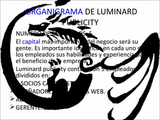 ORGANIGRAMA DE LUMINARD
PUBLICITY
• NUMERO DE EMPLEADOS: 5
El capital más importante del negocio será su
gente. Es importante identificar en cada uno de
los empleados sus habilidades y experiencia para
el beneficio de la empresa.
• Luminard publicity contara con 5 empleados
divididos en:
2 SOCIOS CAPITALISTAS.
DISEÑADORES DE PAGINAS WEB.
ADMINISTRADORES.
GERENTE.
 