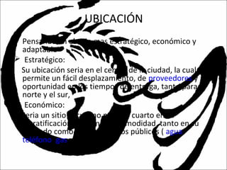 UBICACIÓN
• Pensando en el sitio mas estratégico, económico y
adaptable
 Estratégico:
Su ubicación seria en el centro de la ciudad, la cual
permite un fácil desplazamiento, de proveedores y
oportunidad en los tiempos de entrega, tanto para el
norte y el sur,
 Económico:
Seria un sitio el cual no pase de cuarto en su
estratificación, para mayor comodidad, tanto en su
arriendo como en sus servicios públicos ( agua,
teléfono, gas y energía).
 