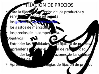 FIJACIÓN DE PRECIOS
• Para la fijación de precios de los productos y
servicios se tendrá en cuenta:
• los gastos de administración.
• los gastos de mercadeo.
• los precios de la competencia.
Objetivos
• Entender las finalidades de la fijación de precios
• Aprender a calcular el umbral de rentabilidad
• Entender las estrategias y razones de las subidas
y bajadas de precios
• Aprender varias estrategias de fijación de precios
 