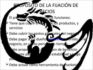 PROPÓSITO DE LA FIJACIÓN DE
PRECIOS
• El precio cumple numerosas funciones:
Tiene que cubrir el costo de los productos, y
servicios
Debe cubrir los gastos generales del negocio
Debe pagar a los dueños el dinero invertido en el
negocio, en cierto periodo de tiempo
Debe proporcionar un margen de beneficio
suficiente para asegurar la estabilidad a largo
plazo de la empresa.
Debe actuar como herramienta de marketing.
 