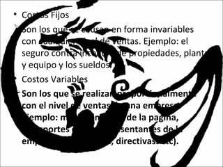 • Costos Fijos
Son los que se causan en forma invariables
con cualquier nivel de ventas. Ejemplo: el
seguro contra incendio de propiedades, planta
y equipo y los sueldos.
• Costos Variables
Son los que se realizan proporcionalmente
con el nivel de ventas de una empresa.
Ejemplo: mantenimiento de la pagina,
transportes de los representantes de la
empresa (vendedores, directivas. Etc).
 