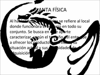 PLANTA FÍSICA
• Al hablar de la planta física se refiere al local
donde funcionara el negocio en todo su
conjunto. Se busca en este aparte
caracterizar, según el tamaño del ente que va
a ofrecer los productos y servicios, su
situación actual y sus necesidades de
adquisición.
 