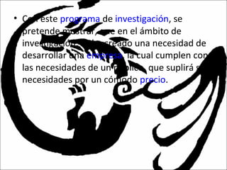 • Con este programa de investigación, se
pretende mostrar, que en el ámbito de
investigación, se ha creado una necesidad de
desarrollar una empresa, la cual cumplen con
las necesidades de un público, que suplirá sus
necesidades por un cómodo precio.
 