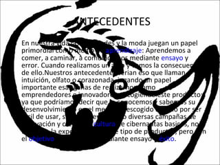 ANTECEDENTES
• En nuestra vida las novedades y la moda juegan un papel
primordial como medio de aprendizaje: Aprendemos a
comer, a caminar, a comunicarnos mediante ensayo y
error. Cuando realizamos un acto y vemos la consecuencia
de ello.Nuestros antecedentes serian eso que llaman
intuición, olfato o corazonada, jugando un papel
importante esas ganas de realizarnos como
emprendedores e innovadores, escogiendo este producto;
ya que podríamos decir que lo conocemos y sabemos su
desenvolvimiento en el mercado, escogido no solo por ser
fácil de usar, sino por llevar acabo diversas campañas de
innovación y crear una cultura de cibernautas basicos, no
teniendo la experiencia en este tipo de productos, pero con
el objetivo de alcanzarlo mediante ensayo y éxito.
 