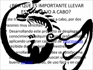 ¿POR QUE ES IMPORTANTE LLEVAR
ESTE TRABAJO A CABO?
Este trabajo necesita llevarse a cabo, por dos
razones muy sencillas.
• Desarrollando este proyecto se desplegara los
conocimientos adquirido como profesionales,
aplicando una gran cantidad de información
recibida durante largos semestres.
• Desarrollando esta gran idea se satisface ha
aquellas personas que buscan un producto de
buena calidad, rápido, de uso fácil y en casa
 