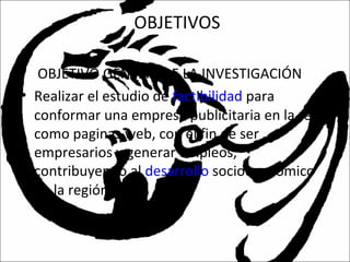 OBJETIVOS
• OBJETIVO GENERALDE LA INVESTIGACIÓN
• Realizar el estudio de factibilidad para
conformar una empresa publicitaria en la red
como paginas web, con el fin de ser
empresarios y generar empleos,
contribuyendo al desarrollo socioeconómico
de la región.
 