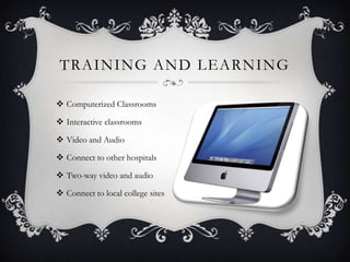 TRAINING AND LEARNING

 Computerized Classrooms

 Interactive classrooms

 Video and Audio

 Connect to other hospitals

 Two-way video and audio

 Connect to local college sites
 