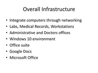 Overall Infrastructure
• Integrate computers through networking
• Labs, Medical Records, Workstations
• Administrative and Doctors offices
• Windows 10 environment
• Office suite
• Google Docs
• Microsoft Office