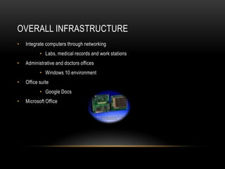 OVERALL INFRASTRUCTURE
• Integrate computers through networking
• Labs, medical records and work stations
• Administrative and doctors offices
• Windows 10 environment
• Office suite
• Google Docs
• Microsoft Office