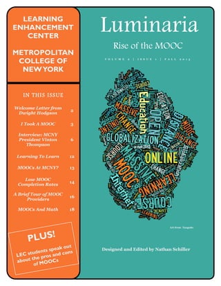 IN THIS ISSUE
Luminaria
Rise of the MOOC
LEARNING
ENHANCEMENT
CENTER
METROPOLITAN
COLLEGE OF
NEWYORK
Designed and Edited by Nathan Schiller
Welcome Letter from
Dwight Hodgson
2
I Took A MOOC 3
Interview: MCNY
President Vinton
Thompson
6
Learning To Learn 12
MOOCs At MCNY? 13
Low MOOC
Completion Rates
14
A Brief Tour of MOOC
Providers
16
MOOCs And Math 18
PLUS!
LEC students speak out
about the pros and cons
of MOOCs
Art from Taxgedo
V O L U M E 2 | I S S U E 1 | F A L L 2 0 1 3
 
