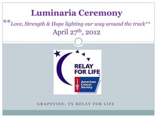 Luminaria Ceremony
**Love, Strength & Hope lighting our way around the track**
                   April 27th, 2012




             GRAPEVINE, TX RELAY FOR LIFE
 