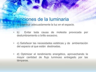 Funciones de la luminaria
• a) Distribuir adecuadamente la luz en el espacio.
• b) Evitar toda causa de molestia provocada por
deslumbramiento o brillo excesivo.
• c) Satisfacer las necesidades estéticas y de ambientación
del espacio al que están destinadas.
• d) Optimizar el rendimiento energético, aprovechando la
mayor cantidad de flujo luminoso entregado por las
lámparas.
 