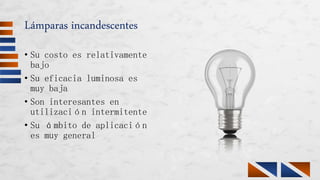 Lámparas incandescentes
• Su costo es relativamente
bajo
• Su eficacia luminosa es
muy baja
• Son interesantes en
utilización intermitente
• Su ámbito de aplicación
es muy general