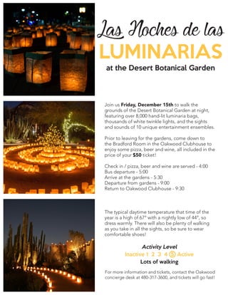Las Noches de las
LUMINARIAS
at the Desert Botanical Garden
Join us Friday, December 15th to walk the
grounds of the Desert Botanical Garden at night,
featuring over 8,000 hand-lit luminaria bags,
thousands of white twinkle lights, and the sights
and sounds of 10 unique entertainment ensembles.
Prior to leaving for the gardens, come down to
the Bradford Room in the Oakwood Clubhouse to
enjoy some pizza, beer and wine, all included in the
price of your $50 ticket!
Check in / pizza, beer and wine are served - 4:00
Bus departure - 5:00
Arrive at the gardens - 5:30
Departure from gardens - 9:00
Return to Oakwood Clubhouse - 9:30
The typical daytime temperature that time of the
year is a high of 67° with a nightly low of 44°, so
dress warmly. There will also be plenty of walking
as you take in all the sights, so be sure to wear
comfortable shoes!
Activity Level
Inactive 1 2 3 4 5 Active
Lots of walking
For more information and tickets, contact the Oakwood
concierge desk at 480-317-3600, and tickets will go fast!
 