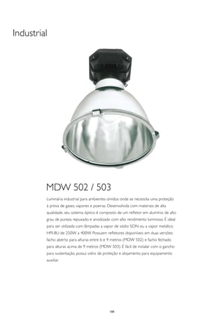 Industrial




         MDW 502 / 503
         Luminária industrial para ambientes úmidos onde se necessita uma proteção
         à prova de gases, vapores e poeiras. Desenvolvida com materiais de alta
         qualidade, seu sistema óptico é composto de um refletor em alumínio de alto
         grau de pureza repuxado e anodizado com alto rendimento luminoso. É ideal
         para ser utilizada com lâmpadas a vapor de sódio SON ou a vapor metálico
         HPI-BU de 250W a 400W. Possuem refletores disponíveis em duas versões:
         facho aberto para alturas entre 6 e 9 metros (MDW 502) e facho fechado
         para alturas acima de 9 metros (MDW 503). É fácil de instalar com o gancho
         para sustentação, possui vidro de proteção e alojamento para equipamento
         auxiliar.




                                              100
 