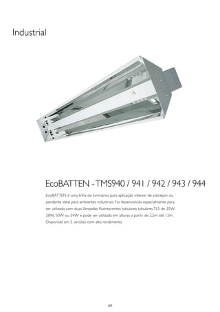 Industrial




         EcoBATTEN - TMS940 / 941 / 942 / 943 / 944
         EcoBATTEN é uma linha de luminárias para aplicação interior de sobrepor ou
         pendente ideal para ambientes industriais. Foi desenvolvida especialmente para
         ser utilizada com duas lâmpadas fluorescentes tubulares tubulares TL5 de 25W,
         28W, 50W ou 54W e pode ser utilizada em alturas a partir de 2,5m até 12m.
         Disponível em 5 versões com alto rendimento.




                                              107
 
