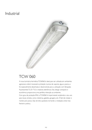 Industrial




         TCW 060
         A nova luminária hermética TCW060 é ideal para ser utilizada em ambientes
         agressivos onde é necessário proteção à prova de vapores, água e poeira, e
         foi especialmente desenhada e desenvolvida para a utilização com lâmpadas
         fluorescentes TL-D / TL5 e reatores eletrônicos. Seu design compacto e
         econômico proporciona uma perfeita interação ao ambiente.
         Com grau de proteção IP65, a TCW060 é impermeável, ampliando o seu uso
         para locais úmidos, como indústrias, galpões, garagens, etc. É fácil de instalar e
         manter, pois possui clips de teto ajustáveis tornando a instalação ainda mais
         flexível e prática.




                                                 111
 