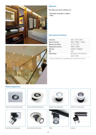 Aplicação:

                                                              São ideais para serem utilizados em:

                                                              - Iluminação de quadros e objetos;
                                                              - Lojas.




                                                              Informações do Produto:


                                                              Consumo	                                  10W / 19W / 28W
                                                              Fluxo Luminoso	                           400lm / 800lm / 1200lm
                                                              Abertura de Facho	                        15°, 25º e 40º
                                                              Temperatura de Cor	                       3000K / 4000K
                                                              Vida útil	                                50.000 h L70%@25º
                                                              IRC	                                      >80
                                                              Dimerizável	                              Versão Fixa / Via tensão de
                                                              	                                         rede* / DALI
                                                              * Consultar a Philips sobre a compatibilidade com os dimmers do mercado




Modelos Disponíveis:




Embutir Ajustável Quadrada   Embutir Ajustável Redonda        Embutir Fixa Quadrada                     Embutir Fixa Redonda




Semi-Embutir Quadrada        Semi-Embutir Redonda             Trilho                                    Embutir

                                                         19
 