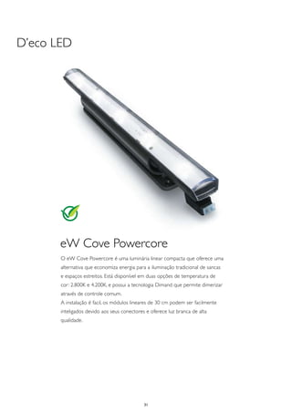 D’eco LED




       eW Cove Powercore
       O eW Cove Powercore é uma luminária linear compacta que oferece uma
       alternativa que economiza energia para a iluminação tradicional de sancas
       e espaços estreitos. Está disponível em duas opções de temperatura de
       cor: 2.800K e 4.200K, e possui a tecnologia Dimand que permite dimerizar
       através de controle comum.
       A instalação é facil, os módulos lineares de 30 cm podem ser facilmente
       inteligados devido aos seus conectores e oferece luz branca de alta
       qualidade.




                                             31
 