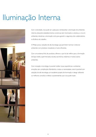 Iluminação Interna
        Com criatividade, a luz pode ser usada para reinterpretar a iluminação de ambientes
        internos, deixando estabelecimentos comerciais bem iluminados e atrativos, e cria em
        ambientes industriais a iluminação certa para garantir a segurança dos colaboradores
        e eficiência do trabalho.


        A Philips possui soluções de alta tecnologia que permitem iluminar e decorar
        ambientes com produtos inovadores e muito eficientes.


        Com uma extensa linha de produtos, oferece o que há de melhor para a iluminação
        de lojas, hotéis, supermercados, escolas, escritórios, indústrias e muitos outros
        ambientes.


        Com inovação e tecnologia é possível moldar novas experiências e ambientar
        emoções sem complicação. Atendendo a todas as necessidades, tudo é possível com
        soluções de alta tecnologia, um excelente projeto de iluminação e design utilizando
        os melhores conceitos e efeitos surpreendentes que a luz pode trazer.




                                    3
 