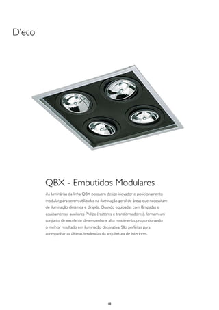D’eco




        QBX - Embutidos Modulares
        As luminárias da linha QBX possuem design inovador e posicionamento
        modular, para serem utilizadas na iluminação geral de áreas que necessitam
        de iluminação dinâmica e dirigida. Quando equipadas com lâmpadas e
        equipamentos auxiliares Philips (reatores e transformadores), formam um
        conjunto de excelente desempenho e alto rendimento, proporcionando
        o melhor resultado em iluminação decorativa. São perfeitas para
        acompanhar as últimas tendências da arquitetura de interiores.




                                              48
 