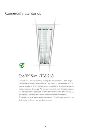 Comercial / Escritórios




        EcoFIX Slim - TBS 263
        EcoFIX é uma luminária modular para lâmpadas fluorescentes TL5, com design
        compacto e características de qualidade. Com apenas 55 milímetros de altura é
        especial para forros de 625 milímetros com ópticas C6 de altíssimo desempenho
        e economizadoras de energia. Apresenta um excelente controle da luz, graças ao
        seu inovador sistema óptico com controle de iluminância omni-direcional (OLC),
        que aproveita o máximo a luz emitida pela lâmpada sem ofuscamento.
        O controle LuxSense (opcional), economiza mais 25% de energia ajustando a luz
        da luminária conforme a luz natural do ambiente.




                                             68
 