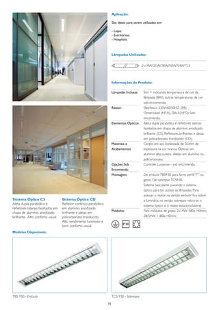 Aplicação:

                                                                       São ideais para serem utilizadas em:

                                                                       - Lojas;
                                                                       - Escritórios;
                                                                       - Hospitais.



                                                                       Lâmpadas Utilizadas:


                                                                                             2x14W/25W/28W/50W/54W TL5



                                                                       Informações do Produto:

                                                                       Lâmpadas Inclusas:	   Sim = indicando temperatura de cor da
                                                                       	                     lâmpada (840), outras temperaturas de cor
                                                                       	                     sob encomenda.
                                                                       Reator:	              Eletrônico 220V-60/50HZ: (EB);
                                                                       	                     Dimerizável (HF-R), DALI (HFD): Sob
                                                                       	                     encomenda.
                                                                       Elementos Ópticos:	   Aleta dupla parabólica e refletores laterais
                                                                       	                     facetados em chapa de alumínio anodizado
                                                                       	                     brilhante (C5). Refletores brilhantes e aletas
                                                                       	                     em policarbonato translúcido (CD).
                                                                       Materiais e	          Corpo: em aço fosfatizada de 0.5mm de
                                                                       Acabamentos:	         espessura na cor branca; Ópticas em
                                                                       	                     alumínio alta pureza; Aletas em alumínio ou
                                                                       	                     policarbonato.
                                                                       Opções Sob	           Controle Luxsense - sob encomenda.
                                                                       Encomenda:
                                                                       Montagem:	            De embutir TBS930: para forro perfil “T” ou
                                                                       	                     gesso. De sobrepor TCS930.
                                                                       	                     Sistema basculante puxando o sistema
                                                                       	                     óptico para ter acesso às lâmpadas. Para
                                                                       	                     acessar o reator na versão embutir fica sobre
Sistema Óptico C5                  Sistema Óptico CD                   	                     a luminária, na versão sobrepor retira-se o
Aleta dupla parabólica e           Refletor contínuo parabólico        	                     sistema óptico e o reator estará na lateral.
refletores laterais facetados em   em alúminio anodizado
                                                                       Módulos:	             Para módulos de gesso: 2x14W: 580x140mm;
chapa de alumínio anodizado        brilhante e aletas em
brilhante. Alto conforto visual.   policarbonato translúcido.          	                     28/54W: 1180x140mm;
                                   Alto rendimento luminoso e
                                   bom conforto visual.
Modelos Disponíveis:




TBS 930 - Embutir                                                      TCS 930 - Sobrepor

                                                                  72
 