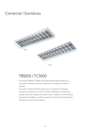 Comercial / Escritórios




              TBS050




                                                   TCS050




        TBS050 / TCS050
        As luminárias TBS050 / TCS050 foram especialmente desenvolvidas para a
        iluminação de interiores comerciais disponíveis nos modelos de embutir e
        sobrepor.
        É uma linha modular econômica própria para ser utilizada com lâmpadas
        fluorescentes tubulares de 16, 20, 32 ou 40W. A TBS pode ser embutida em
        qualquer tipo de forro (gesso ou pacote) e possui 2 opções de sistemas ópticos
        que garantem liberdade na criação de projetos, economia de energia, excelente
        rendimento luminoso e fácil instalação.




                                              77
 