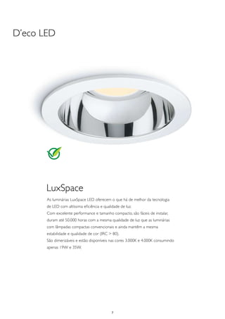 D’eco LED




       LuxSpace
       As luminárias LuxSpace LED oferecem o que há de melhor da tecnologia
       de LED com altíssima eficiência e qualidade de luz.
       Com excelente performance e tamanho compacto, são fáceis de instalar,
       duram até 50.000 horas com a mesma qualidade de luz que as luminárias
       com lâmpadas compactas convencionais e ainda mantêm a mesma
       estabilidade e qualidade de cor (IRC > 80).
       São dimerizáveis e estão disponíveis nas cores 3.000K e 4.000K consumindo
       apenas 19W e 35W.




                                              7
 