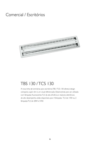 Comercial / Escritórios




        TBS 130 / TCS 130
        A nova linha de luminárias para escritórios TBS / TCS 130 oferece design
        compacto, super slim e um visual diferenciado. Desenvolvida para ser utilizada
        com lâmpadas fluorescentes TL5 de alta eficiência e reatores eletrônicos
        de alto desempenho, estão disponíveis para 4 lâmpadas TL5 de 14W ou 2
        lâmpadas TL5 de 28W e 54W.




                                              86
 