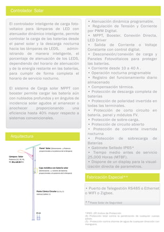 Panel Solar (Dimensiones y Potencia
proporcionales a la potencia de la lámpara)
Caja metálica con batería solar
(Dimensiones y número de baterías
proporcionales a la potencia de la lámpara)
Lámpara Solar
Potencia (15, 30, 45,
60, 90 y 120 Watts)
Poste Cónico Circular (6, 8 y 11
metros) Calibre 11
19 cm
Arquitectura
Controlador Solar
• Atenuación dinámica programable.
• Regulación de Tensión y Corriente
por PWM Digital.
• MPPT, Booster, Conexión Directa,
LED Driver
• Salida de Corriente o Voltaje
Constante con control digital.
• Desconexión/conexión de carga y
Paneles Fotovoltaicos para proteger
las baterías.
• Corriente desde 10 a 40 A .
• Operación nocturna programable
• Registro del funcionamiento diario
almacenado
• Compensación térmica.
• Protección de descarga completa de
baterías
• Protección de polaridad invertida en
todas las terminales.
• Protección de corto circuito en
batería, panel y módulos FV.
• Protección de sobre-carga.
• Protección de circuito abierto
• Protección de corriente invertida
nocturna
• Protección de sobrecarga de
Baterías
• Gabinete Sellado IP65*
• Tiempo medio antes de servicio
25,000 Horas (MTBF).
• Dispone de un display para la visual-
ización directa de parametros.
El controlador inteligente de carga foto-
voltaico para lámparas de LED con
atenuador dinámico inteligente, permite
controlar la carga de las baterías desde
el panel solar y la descarga nocturna
hacia las lámparas de LEDS, admin-
istrando de manera inteligente, el
porcentaje de atenuación de los LEDS,
dependiendo del horario de atenuación
y de la energía restante en las baterías,
para cumplir de forma completa el
horario de servicio nocturno.
El sistema de Carga solar MPPT con
booster permite cargar las batería aún
con nublados profundos y en ángulos de
incidencia solar agudos al amanecer o
anochecer proporcionando una
eficiencia hasta 40% mayor respecto a
sistemas convencionales.
• Puerto de Telegestión RS485 o Ethernet
o WIFI o Zigbee.
**Poste Solar de Seguridad
Fabricación Especial**
*IP65: (IP) Indice de Protección
(6) Protección total contra la penetración de cualquier cuerpo
sólido.
(5) : Protección contra chorros de agua de cualquier dirección con
manguera.
 