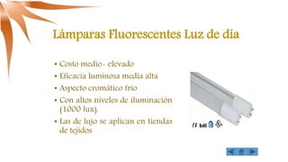 Lámparas Fluorescentes Luz de día
• Costo medio- elevado
• Eficacia luminosa media alta
• Aspecto cromático frío
• Con altos niveles de iluminación
(1000 lux).
• Las de lujo se aplican en tiendas
de tejidos
 